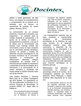 político o social generando, de esta
forma, una especie de empoderamiento
y concientización de su posición en la
sociedad, que se traduce en
expresiones de protesta y/o acción
pública. (Romero, 2014)
La comunicación es un proceso
inherente y natural de la sociedad y sus
integrantes, no obstante esta se
moldea mediante la participación y el
aporte de la familia, el estado y
principalmente la academia, y es que si
se desea que la comunicación sea
asertiva cuyo mensaje emitido sea
convincente y veraz se hace necesario
que la comunidad docente identifique,
conozca, se apropie y emplee los
diferentes recursos tecnológicos en los
procesos formativos de la comunidad
estudiantil, a continuación se
referenciaran diferentes trabajos
investigativos de carácter local e
internacional que resaltan la importancia
y trascendencia de las tecnologías de la
información y la comunicación en el
campo educativo y necesidad que
impera desde la práctica docente hacer
uso de las mismas.
Julio Cabero Almenara y Verónica
Marín Díaz en su trabajo investigativo
del 2012 titulado ‘’La capacitación en
TIC del profesorado universitario en un
Entorno Personal de Aprendizaje. El
proyecto DIPRO 2.0’’, según ellos su
trabajo es
Una propuesta formativa enmarcada
en un proyecto de I+D+i concedido
por el Ministerio de Ciencia e
Innovación del Gobierno español
cuyo título es Diseño, producción y
evaluación en un entorno de
aprendizaje 2.0, para la capacitación
del profesorado universitario en la
utilización educativa de las
Tecnologías de la Información y
Comunicación (Cabrero. A.J., &
Marín. D.V.2012).
Los investigadores sostienen que se
hace necesario e imprescindible
incorporar las herramientas
tecnológicas en la dinámica de aula
como también en el desarrollo
profesional docente, para ellos
crecimiento y desarrollo de las
comunidades de la información y el
conocimiento involucra el uso y
apropiación de las TIC en los diferentes
ciclos formativos del proceso educativo,
para que lo anterior sea una realidad las
instituciones educativas deben contar
con un profesorado que esté capacitado
para inserción tecnológica en la
dinámica del aula.
Metodologías que optimizan la
comunicación en entornos de
aprendizaje virtual es el nombre de la
investigación realizada por Honorio
Salmerón, Sonia Rodríguez y Calixto
Gutiérrez ellos argumenta en su tesis
que:
La comunicación virtual es uno de
los aspectos esenciales en la
formación a distancia como también
lo es la formación semipresencial
(blended learning), que comienza a
adquirir un importante papel en
contextos presenciales que utilizan
estos entornos como instancias
7
 