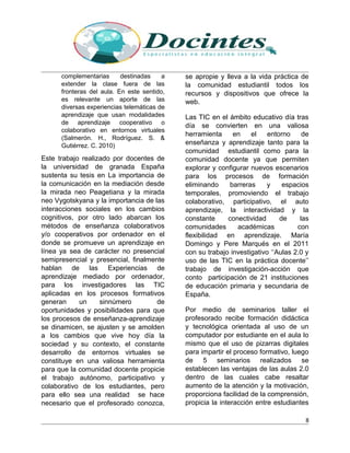 complementarias destinadas a
extender la clase fuera de las
fronteras del aula. En este sentido,
es relevante un aporte de las
diversas experiencias telemáticas de
aprendizaje que usan modalidades
de aprendizaje cooperativo o
colaborativo en entornos virtuales
(Salmerón. H., Rodríguez. S. &
Gutiérrez. C. 2010)
Este trabajo realizado por docentes de
la universidad de granada España
sustenta su tesis en La importancia de
la comunicación en la mediación desde
la mirada neo Peagetiana y la mirada
neo Vygotskyana y la importancia de las
interacciones sociales en los cambios
cognitivos, por otro lado abarcan los
métodos de enseñanza colaborativos
y/o cooperativos por ordenador en el
donde se promueve un aprendizaje en
línea ya sea de carácter no presencial
semipresencial y presencial, finalmente
hablan de las Experiencias de
aprendizaje mediado por ordenador,
para los investigadores las TIC
aplicadas en los procesos formativos
generan un sinnúmero de
oportunidades y posibilidades para que
los procesos de enseñanza-aprendizaje
se dinamicen, se ajusten y se amolden
a los cambios que vive hoy día la
sociedad y su contexto, el constante
desarrollo de entornos virtuales se
constituye en una valiosa herramienta
para que la comunidad docente propicie
el trabajo autónomo, participativo y
colaborativo de los estudiantes, pero
para ello sea una realidad se hace
necesario que el profesorado conozca,
se apropie y lleva a la vida práctica de
la comunidad estudiantil todos los
recursos y dispositivos que ofrece la
web.
Las TIC en el ámbito educativo día tras
día se convierten en una valiosa
herramienta en el entorno de
enseñanza y aprendizaje tanto para la
comunidad estudiantil como para la
comunidad docente ya que permiten
explorar y configurar nuevos escenarios
para los procesos de formación
eliminando barreras y espacios
temporales, promoviendo el trabajo
colaborativo, participativo, el auto
aprendizaje, la interactividad y la
constante conectividad de las
comunidades académicas con
flexibilidad en aprendizaje. María
Domingo y Pere Marqués en el 2011
con su trabajo investigativo ‘‘Aulas 2.0 y
uso de las TIC en la práctica docente’’
trabajo de investigación-acción que
conto participación de 21 instituciones
de educación primaria y secundaria de
España.
Por medio de seminarios taller el
profesorado recibe formación didáctica
y tecnológica orientada al uso de un
computador por estudiante en el aula lo
mismo que el uso de pizarras digitales
para impartir el proceso formativo, luego
de 5 seminarios realizados se
establecen las ventajas de las aulas 2.0
dentro de las cuales cabe resaltar
aumento de la atención y la motivación,
proporciona facilidad de la comprensión,
propicia la interacción entre estudiantes
8
 