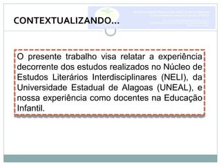 O presente trabalho visa relatar a experiência
decorrente dos estudos realizados no Núcleo de
Estudos Literários Interdisciplinares (NELI), da
Universidade Estadual de Alagoas (UNEAL), e
nossa experiência como docentes na Educação
Infantil.
CONTEXTUALIZANDO...
 