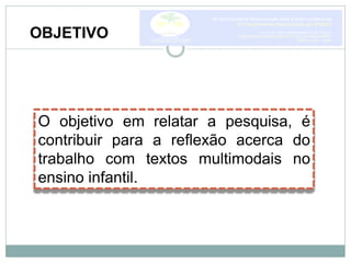 OBJETIVO
O objetivo em relatar a pesquisa, é
contribuir para a reflexão acerca do
trabalho com textos multimodais no
ensino infantil.
 