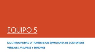 EQUIPO 5
MULTIMODALIDAD O TRANSMISION SIMULTANEA DE CONTENIDOS
VERBALES, VISUALES Y SONOROS
 