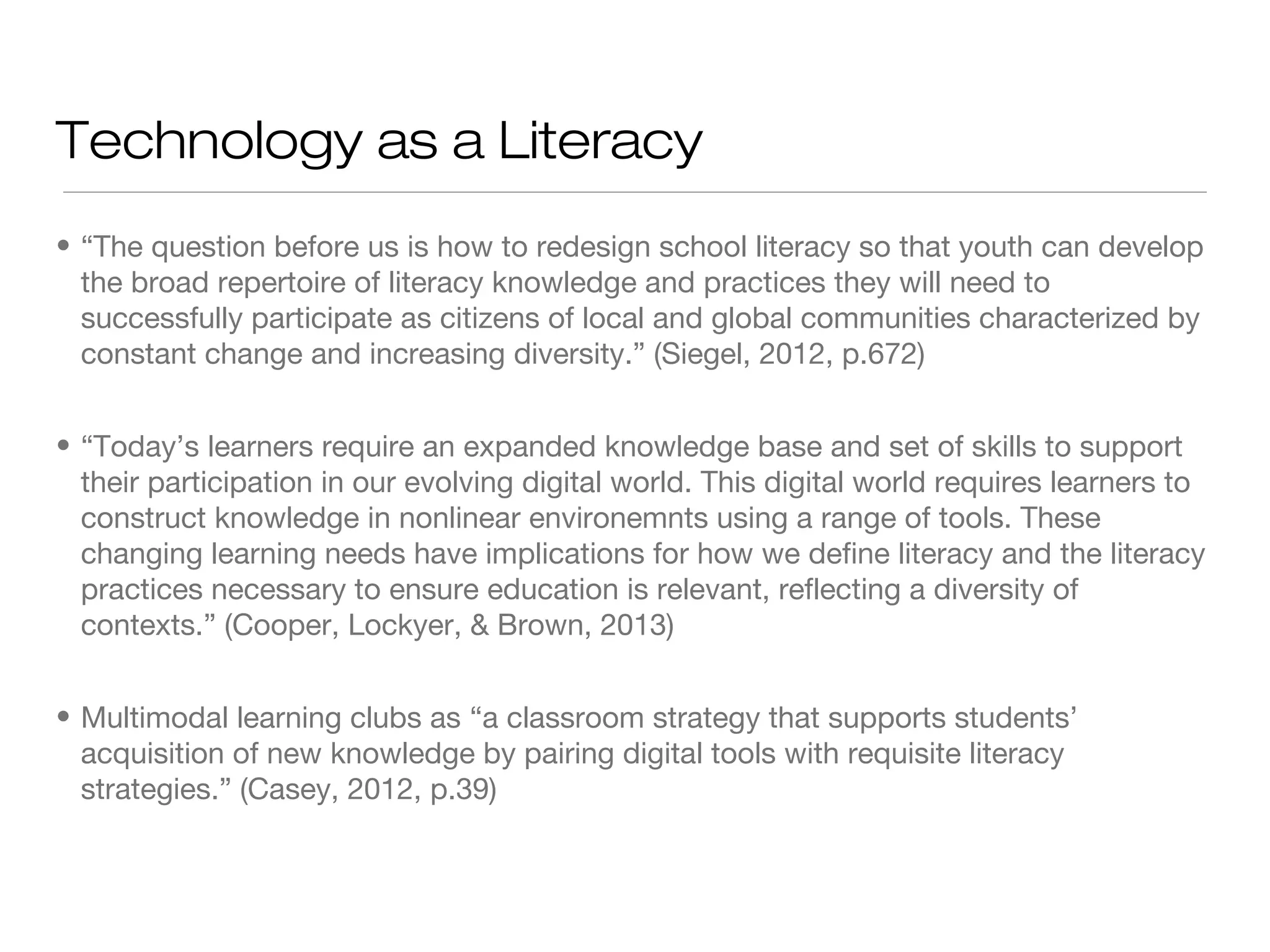 Technology as a Literacy
• “The question before us is how to redesign school literacy so that youth can develop
the broad repertoire of literacy knowledge and practices they will need to
successfully participate as citizens of local and global communities characterized by
constant change and increasing diversity.” (Siegel, 2012, p.672)
• “Today’s learners require an expanded knowledge base and set of skills to support
their participation in our evolving digital world. This digital world requires learners to
construct knowledge in nonlinear environemnts using a range of tools. These
changing learning needs have implications for how we define literacy and the literacy
practices necessary to ensure education is relevant, reflecting a diversity of
contexts.” (Cooper, Lockyer, & Brown, 2013)
• Multimodal learning clubs as “a classroom strategy that supports students’
acquisition of new knowledge by pairing digital tools with requisite literacy
strategies.” (Casey, 2012, p.39)

 