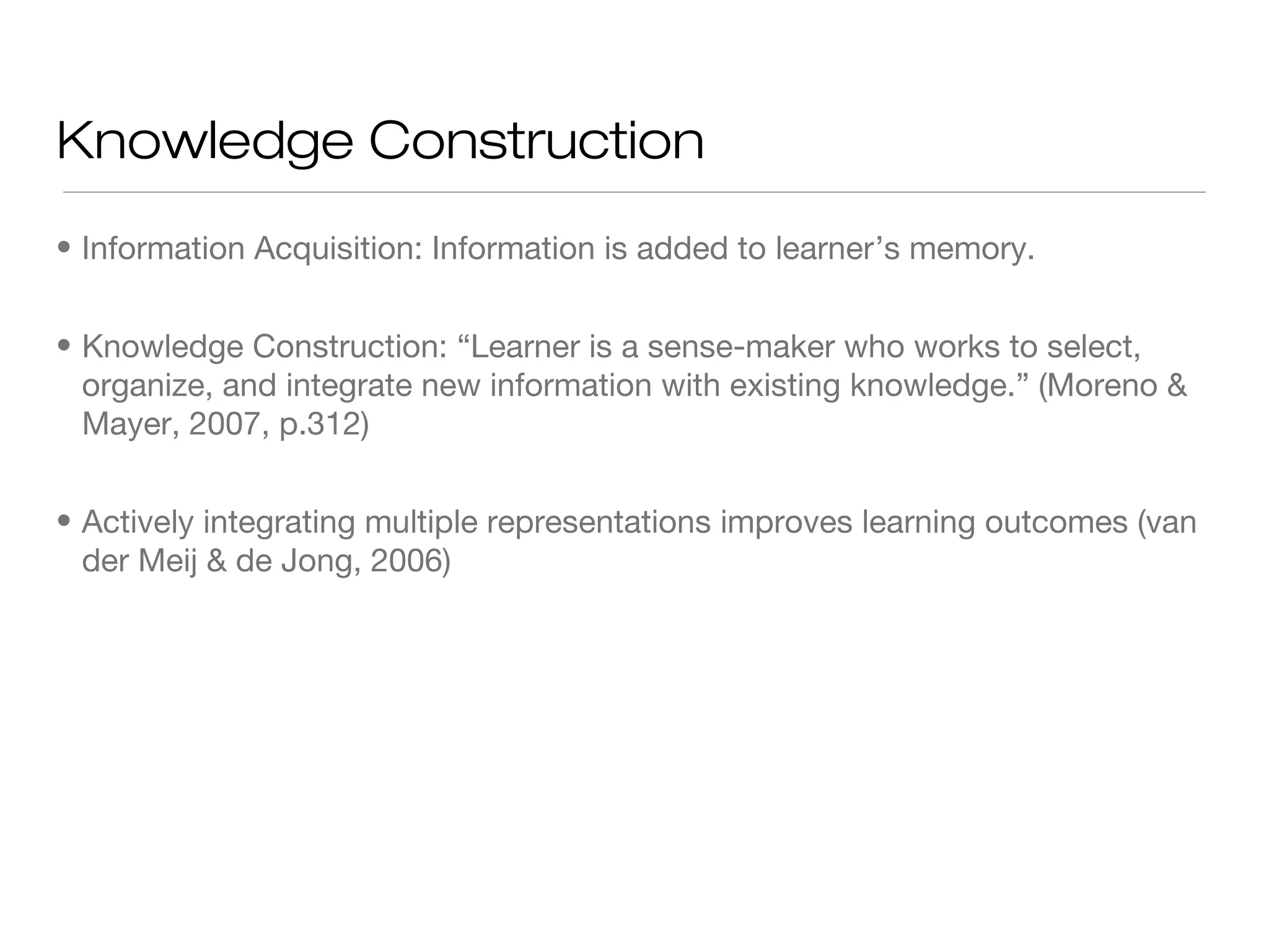 Knowledge Construction
• Information Acquisition: Information is added to learner’s memory.
• Knowledge Construction: “Learner is a sense-maker who works to select,
organize, and integrate new information with existing knowledge.” (Moreno &
Mayer, 2007, p.312)
• Actively integrating multiple representations improves learning outcomes (van
der Meij & de Jong, 2006)

 