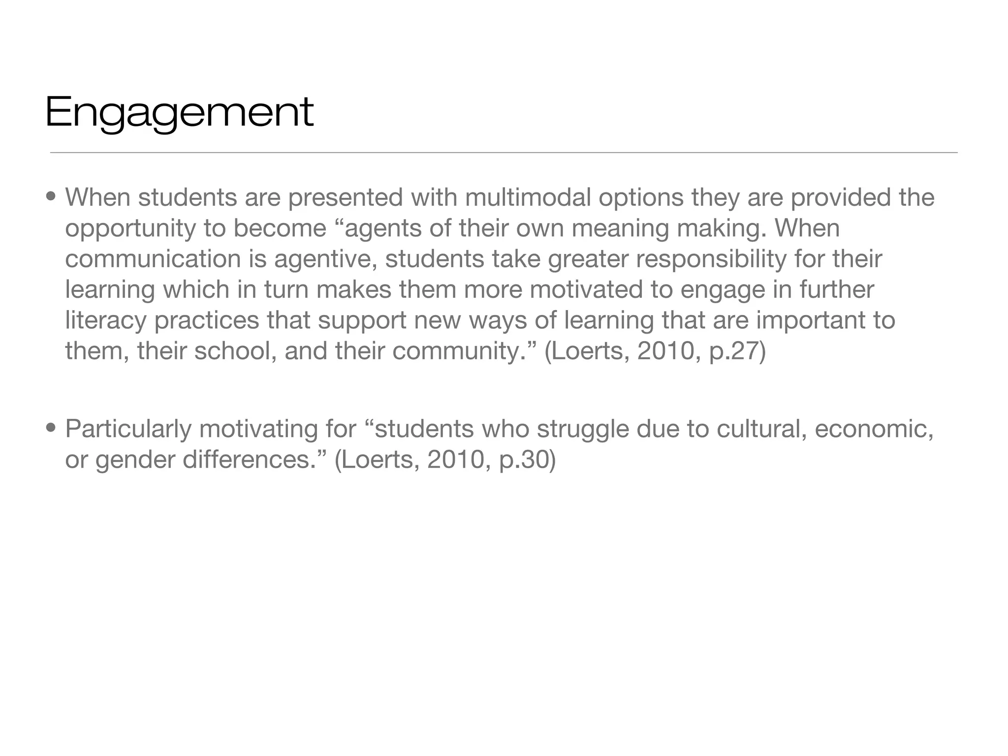 Engagement
• When students are presented with multimodal options they are provided the
opportunity to become “agents of their own meaning making. When
communication is agentive, students take greater responsibility for their
learning which in turn makes them more motivated to engage in further
literacy practices that support new ways of learning that are important to
them, their school, and their community.” (Loerts, 2010, p.27)
• Particularly motivating for “students who struggle due to cultural, economic,
or gender differences.” (Loerts, 2010, p.30)

 