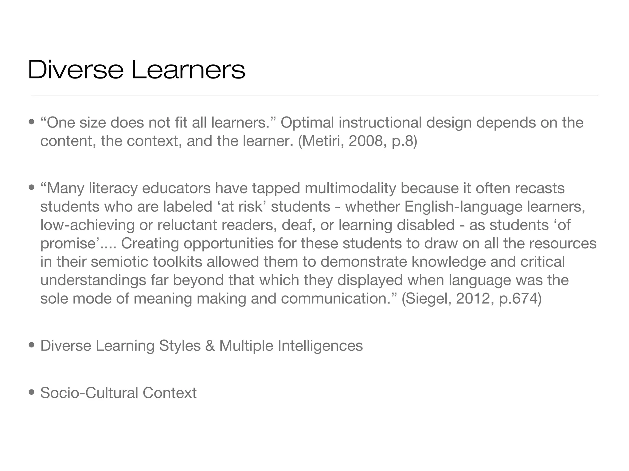 Diverse Learners
• “One size does not fit all learners.” Optimal instructional design depends on the
content, the context, and the learner. (Metiri, 2008, p.8)
• “Many literacy educators have tapped multimodality because it often recasts
students who are labeled ‘at risk’ students - whether English-language learners,
low-achieving or reluctant readers, deaf, or learning disabled - as students ‘of
promise’.... Creating opportunities for these students to draw on all the resources
in their semiotic toolkits allowed them to demonstrate knowledge and critical
understandings far beyond that which they displayed when language was the
sole mode of meaning making and communication.” (Siegel, 2012, p.674)
• Diverse Learning Styles & Multiple Intelligences
• Socio-Cultural Context

 