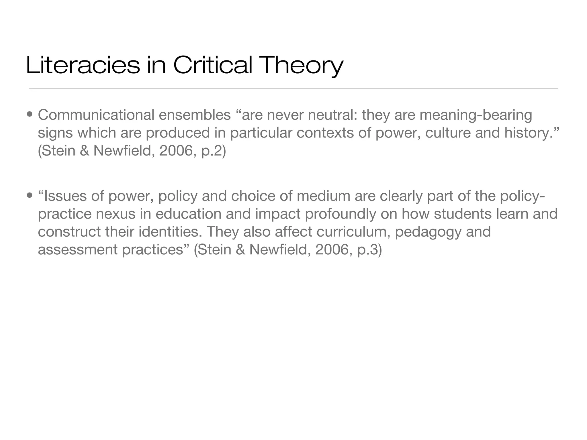 Literacies in Critical Theory
• Communicational ensembles “are never neutral: they are meaning-bearing
signs which are produced in particular contexts of power, culture and history.”
(Stein & Newfield, 2006, p.2)
• “Issues of power, policy and choice of medium are clearly part of the policypractice nexus in education and impact profoundly on how students learn and
construct their identities. They also affect curriculum, pedagogy and
assessment practices” (Stein & Newfield, 2006, p.3)

 