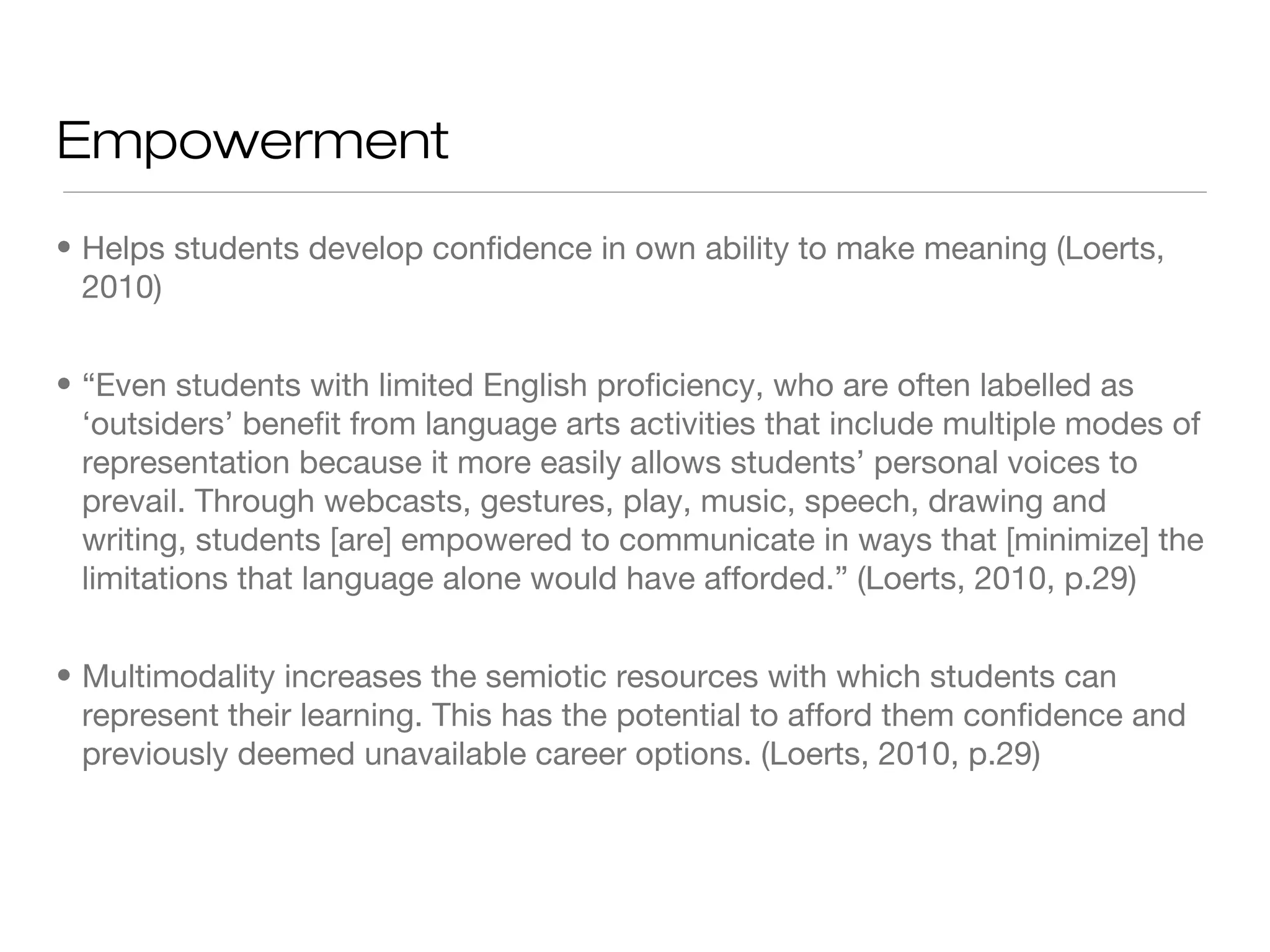 Empowerment
• Helps students develop confidence in own ability to make meaning (Loerts,
2010)
• “Even students with limited English proficiency, who are often labelled as
‘outsiders’ benefit from language arts activities that include multiple modes of
representation because it more easily allows students’ personal voices to
prevail. Through webcasts, gestures, play, music, speech, drawing and
writing, students [are] empowered to communicate in ways that [minimize] the
limitations that language alone would have afforded.” (Loerts, 2010, p.29)
• Multimodality increases the semiotic resources with which students can
represent their learning. This has the potential to afford them confidence and
previously deemed unavailable career options. (Loerts, 2010, p.29)

 
