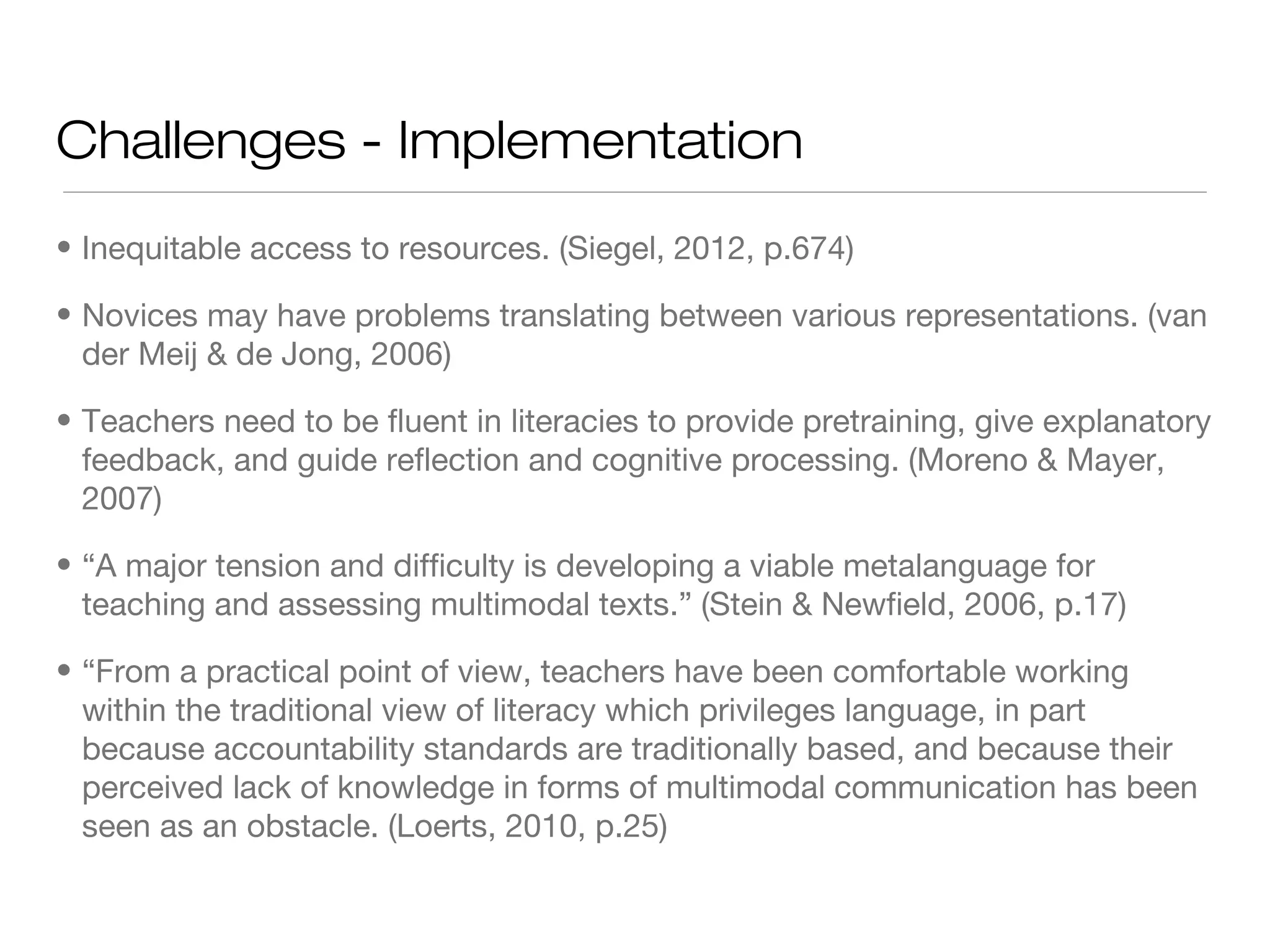 Challenges - Implementation
• Inequitable access to resources. (Siegel, 2012, p.674)
• Novices may have problems translating between various representations. (van
der Meij & de Jong, 2006)
• Teachers need to be fluent in literacies to provide pretraining, give explanatory
feedback, and guide reflection and cognitive processing. (Moreno & Mayer,
2007)
• “A major tension and difficulty is developing a viable metalanguage for
teaching and assessing multimodal texts.” (Stein & Newfield, 2006, p.17)
• “From a practical point of view, teachers have been comfortable working
within the traditional view of literacy which privileges language, in part
because accountability standards are traditionally based, and because their
perceived lack of knowledge in forms of multimodal communication has been
seen as an obstacle. (Loerts, 2010, p.25)

 