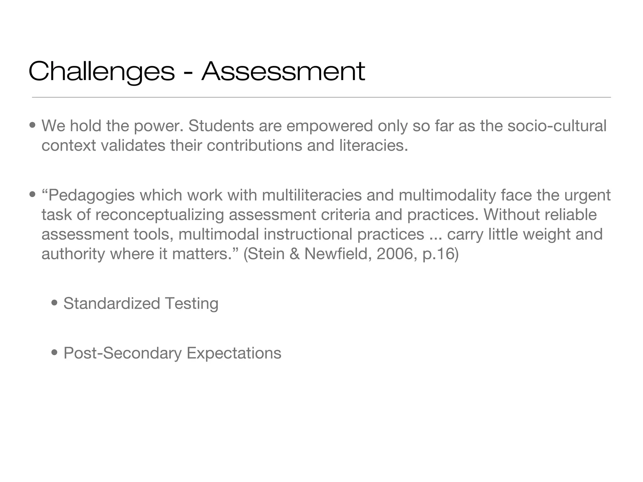 Challenges - Assessment
• We hold the power. Students are empowered only so far as the socio-cultural
context validates their contributions and literacies.
• “Pedagogies which work with multiliteracies and multimodality face the urgent
task of reconceptualizing assessment criteria and practices. Without reliable
assessment tools, multimodal instructional practices ... carry little weight and
authority where it matters.” (Stein & Newfield, 2006, p.16)
• Standardized Testing
• Post-Secondary Expectations

 