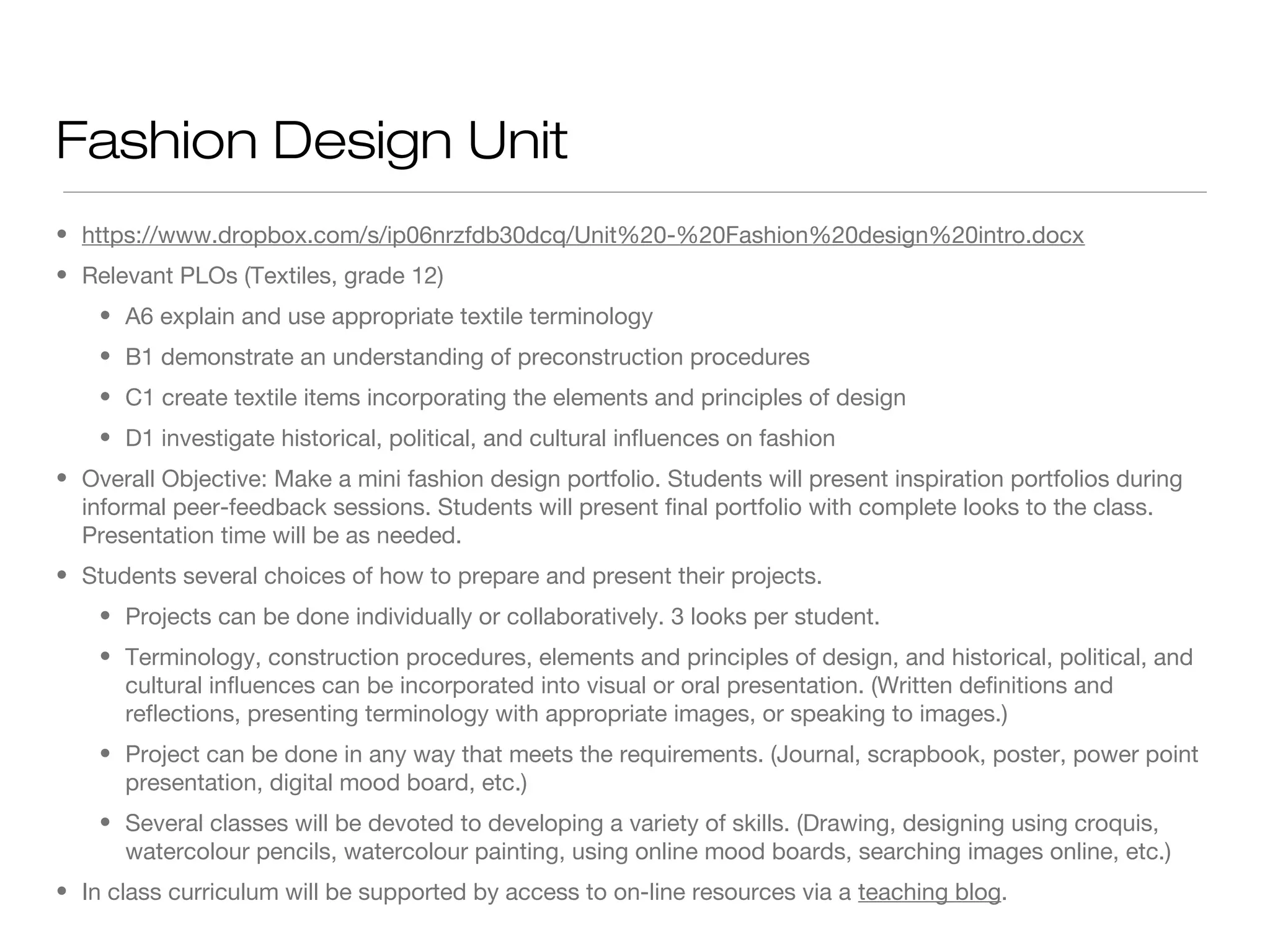 Fashion Design Unit
• https://www.dropbox.com/s/ip06nrzfdb30dcq/Unit%20-%20Fashion%20design%20intro.docx
• Relevant PLOs (Textiles, grade 12)
• A6 explain and use appropriate textile terminology
• B1 demonstrate an understanding of preconstruction procedures
• C1 create textile items incorporating the elements and principles of design
• D1 investigate historical, political, and cultural influences on fashion
• Overall Objective: Make a mini fashion design portfolio. Students will present inspiration portfolios during
informal peer-feedback sessions. Students will present final portfolio with complete looks to the class.
Presentation time will be as needed.
• Students several choices of how to prepare and present their projects.
• Projects can be done individually or collaboratively. 3 looks per student.
• Terminology, construction procedures, elements and principles of design, and historical, political, and
cultural influences can be incorporated into visual or oral presentation. (Written definitions and
reflections, presenting terminology with appropriate images, or speaking to images.)
• Project can be done in any way that meets the requirements. (Journal, scrapbook, poster, power point
presentation, digital mood board, etc.)
• Several classes will be devoted to developing a variety of skills. (Drawing, designing using croquis,
watercolour pencils, watercolour painting, using online mood boards, searching images online, etc.)
• In class curriculum will be supported by access to on-line resources via a teaching blog.

 