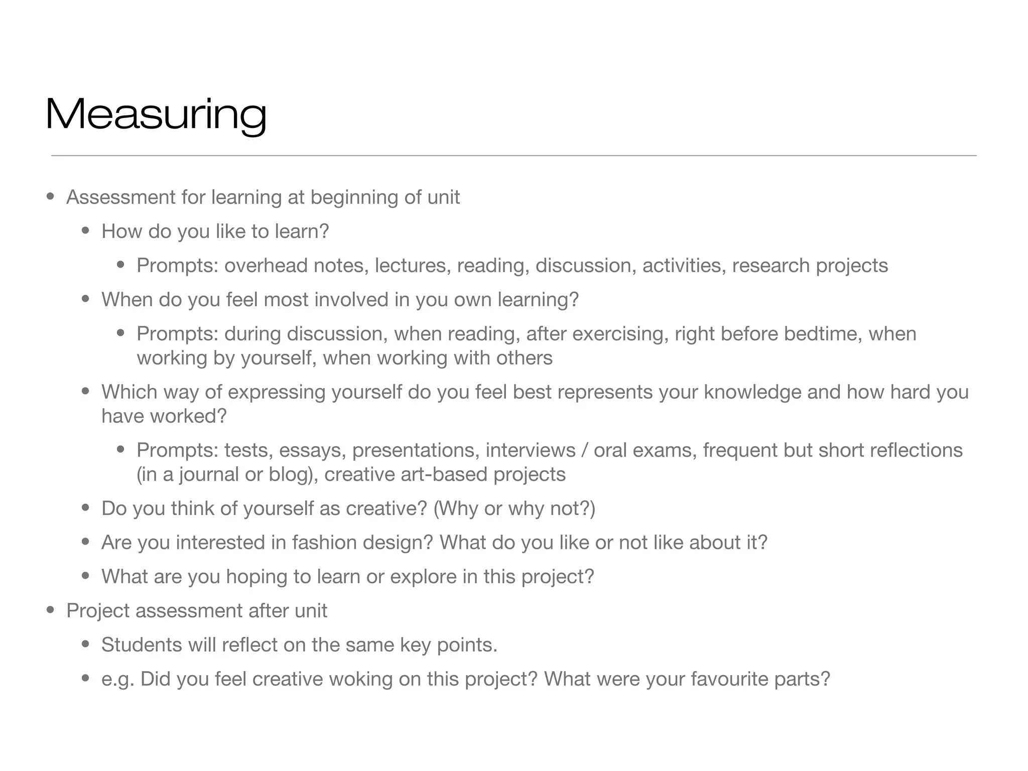 Measuring
• Assessment for learning at beginning of unit
• How do you like to learn?
• Prompts: overhead notes, lectures, reading, discussion, activities, research projects
• When do you feel most involved in you own learning?
• Prompts: during discussion, when reading, after exercising, right before bedtime, when
working by yourself, when working with others
• Which way of expressing yourself do you feel best represents your knowledge and how hard you
have worked?
• Prompts: tests, essays, presentations, interviews / oral exams, frequent but short reflections
(in a journal or blog), creative art-based projects
• Do you think of yourself as creative? (Why or why not?)
• Are you interested in fashion design? What do you like or not like about it?
• What are you hoping to learn or explore in this project?
• Project assessment after unit
• Students will reflect on the same key points.
• e.g. Did you feel creative woking on this project? What were your favourite parts?

 