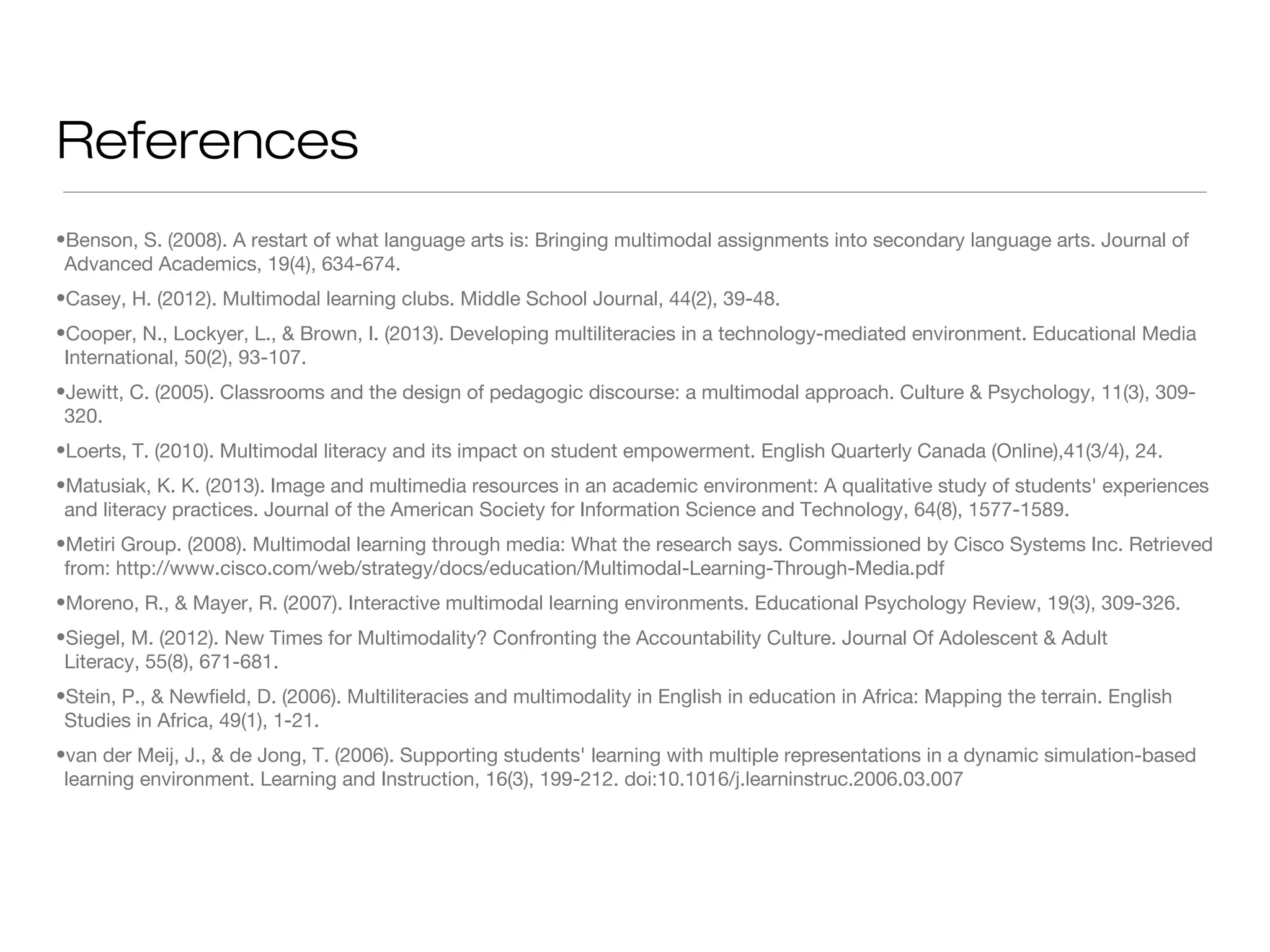 References
•Benson, S. (2008). A restart of what language arts is: Bringing multimodal assignments into secondary language arts. Journal of
Advanced Academics, 19(4), 634-674.
•Casey, H. (2012). Multimodal learning clubs. Middle School Journal, 44(2), 39-48.
•Cooper, N., Lockyer, L., & Brown, I. (2013). Developing multiliteracies in a technology-mediated environment. Educational Media
International, 50(2), 93-107.
•Jewitt, C. (2005). Classrooms and the design of pedagogic discourse: a multimodal approach. Culture & Psychology, 11(3), 309320.
•Loerts, T. (2010). Multimodal literacy and its impact on student empowerment. English Quarterly Canada (Online),41(3/4), 24.
•Matusiak, K. K. (2013). Image and multimedia resources in an academic environment: A qualitative study of students' experiences
and literacy practices. Journal of the American Society for Information Science and Technology, 64(8), 1577-1589.
•Metiri Group. (2008). Multimodal learning through media: What the research says. Commissioned by Cisco Systems Inc. Retrieved
from: http://www.cisco.com/web/strategy/docs/education/Multimodal-Learning-Through-Media.pdf
•Moreno, R., & Mayer, R. (2007). Interactive multimodal learning environments. Educational Psychology Review, 19(3), 309-326.
•Siegel, M. (2012). New Times for Multimodality? Confronting the Accountability Culture. Journal Of Adolescent & Adult
Literacy, 55(8), 671-681.
•Stein, P., & Newfield, D. (2006). Multiliteracies and multimodality in English in education in Africa: Mapping the terrain. English
Studies in Africa, 49(1), 1-21.
•van der Meij, J., & de Jong, T. (2006). Supporting students' learning with multiple representations in a dynamic simulation-based
learning environment. Learning and Instruction, 16(3), 199-212. doi:10.1016/j.learninstruc.2006.03.007

 