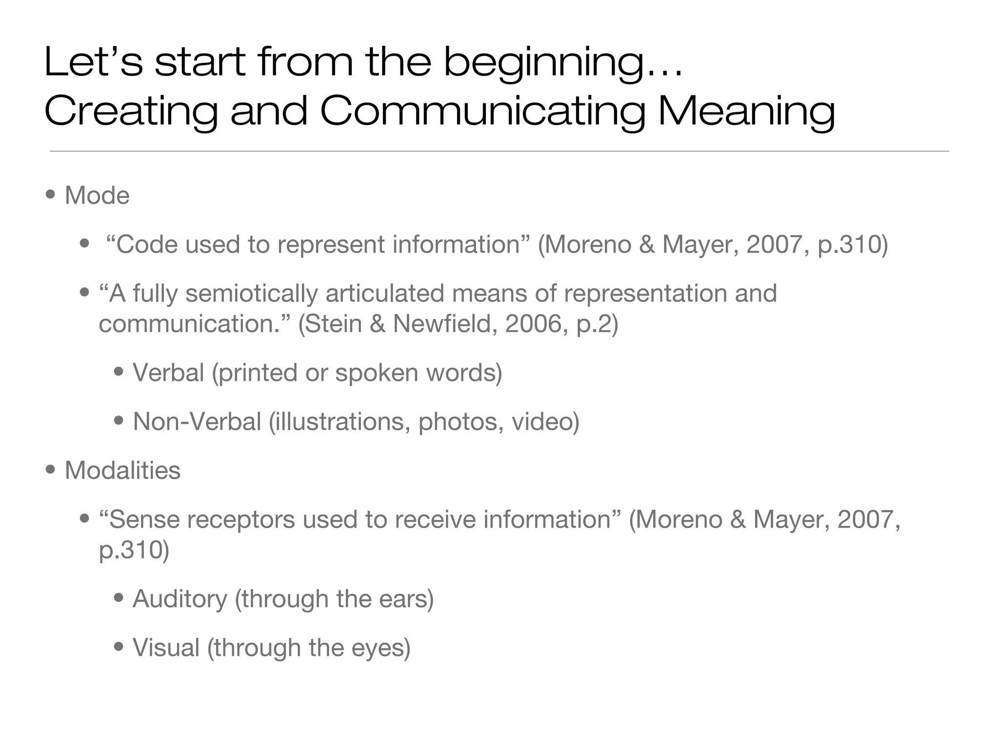 Let’s start from the beginning…
Creating and Communicating Meaning
• Mode
• “Code used to represent information” (Moreno & Mayer, 2007, p.310)
• “A fully semiotically articulated means of representation and
communication.” (Stein & Newfield, 2006, p.2)
• Verbal (printed or spoken words)
• Non-Verbal (illustrations, photos, video)
• Modalities
• “Sense receptors used to receive information” (Moreno & Mayer, 2007,
p.310)
• Auditory (through the ears)
• Visual (through the eyes)

 