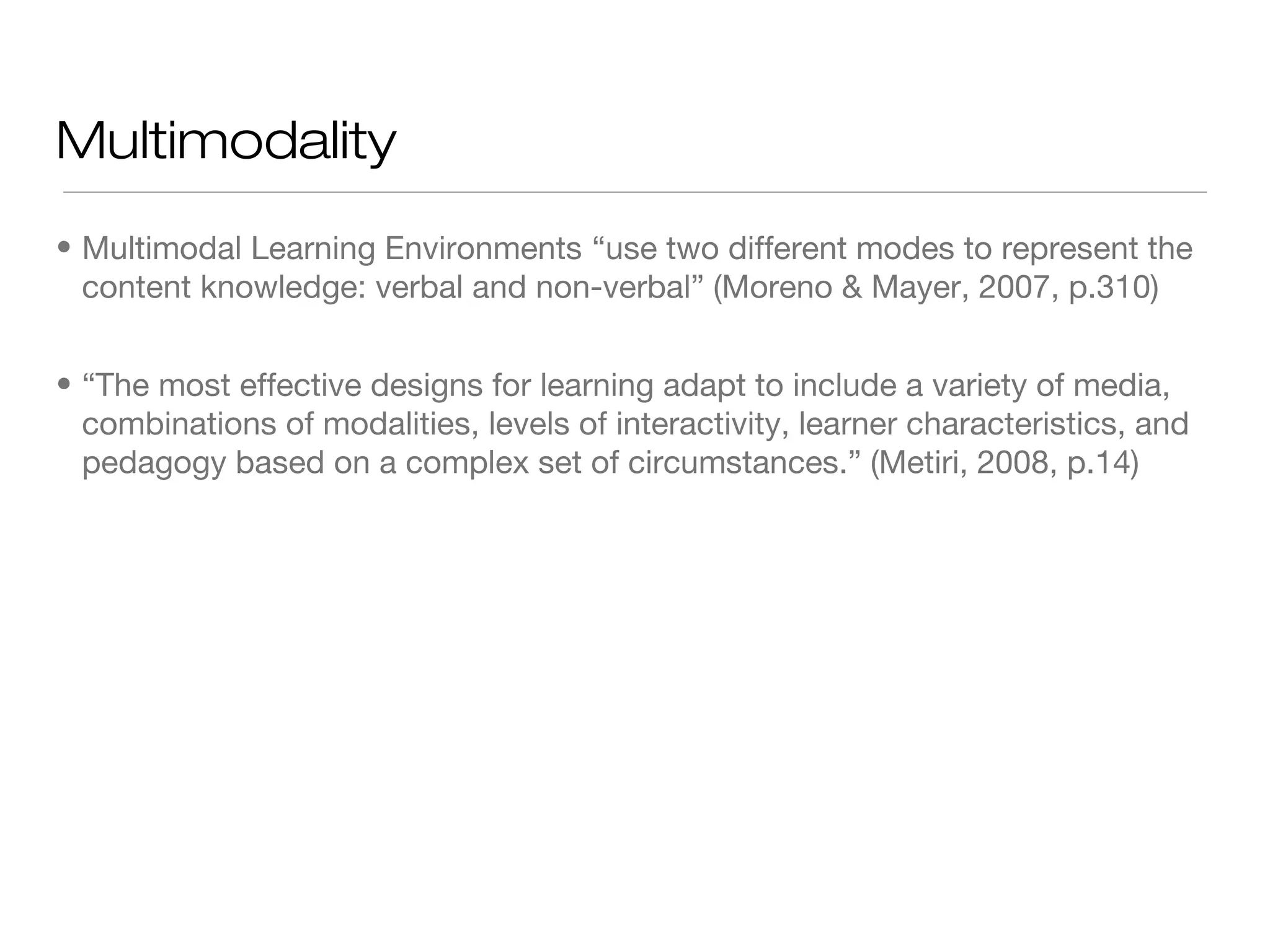Multimodality
• Multimodal Learning Environments “use two different modes to represent the
content knowledge: verbal and non-verbal” (Moreno & Mayer, 2007, p.310)
• “The most effective designs for learning adapt to include a variety of media,
combinations of modalities, levels of interactivity, learner characteristics, and
pedagogy based on a complex set of circumstances.” (Metiri, 2008, p.14)

 