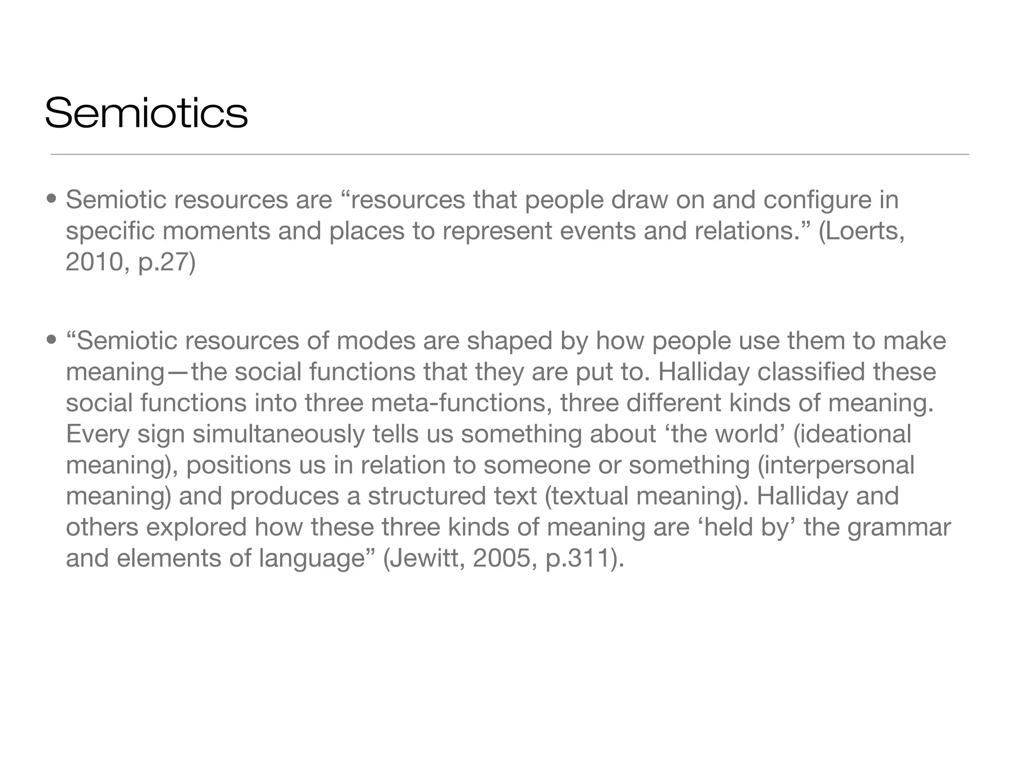 Semiotics
• Semiotic resources are “resources that people draw on and configure in
specific moments and places to represent events and relations.” (Loerts,
2010, p.27)
• “Semiotic resources of modes are shaped by how people use them to make
meaning—the social functions that they are put to. Halliday classified these
social functions into three meta-functions, three different kinds of meaning.
Every sign simultaneously tells us something about ‘the world’ (ideational
meaning), positions us in relation to someone or something (interpersonal
meaning) and produces a structured text (textual meaning). Halliday and
others explored how these three kinds of meaning are ‘held by’ the grammar
and elements of language” (Jewitt, 2005, p.311).

 