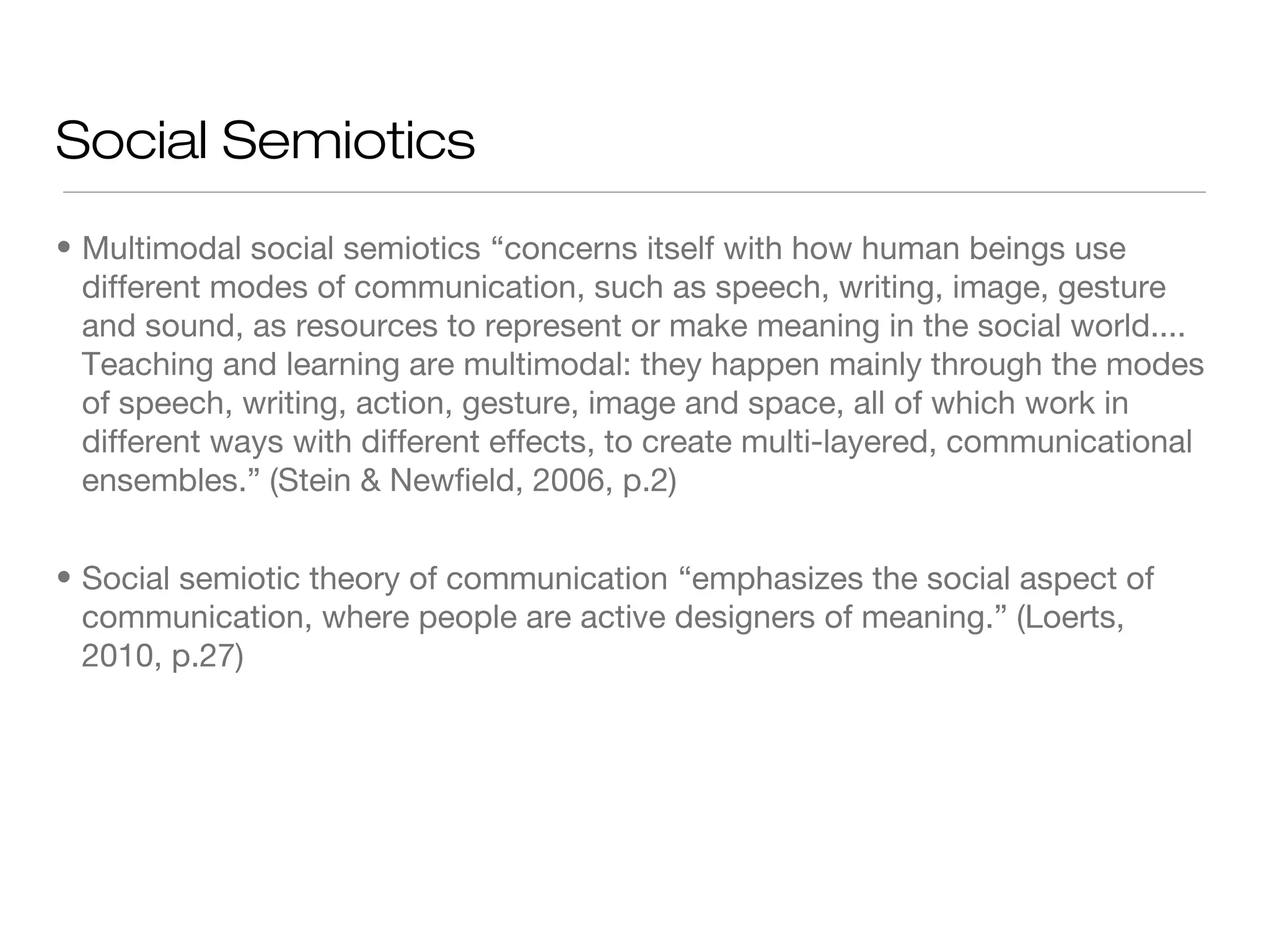 Social Semiotics
• Multimodal social semiotics “concerns itself with how human beings use
different modes of communication, such as speech, writing, image, gesture
and sound, as resources to represent or make meaning in the social world....
Teaching and learning are multimodal: they happen mainly through the modes
of speech, writing, action, gesture, image and space, all of which work in
different ways with different effects, to create multi-layered, communicational
ensembles.” (Stein & Newfield, 2006, p.2)
• Social semiotic theory of communication “emphasizes the social aspect of
communication, where people are active designers of meaning.” (Loerts,
2010, p.27)

 