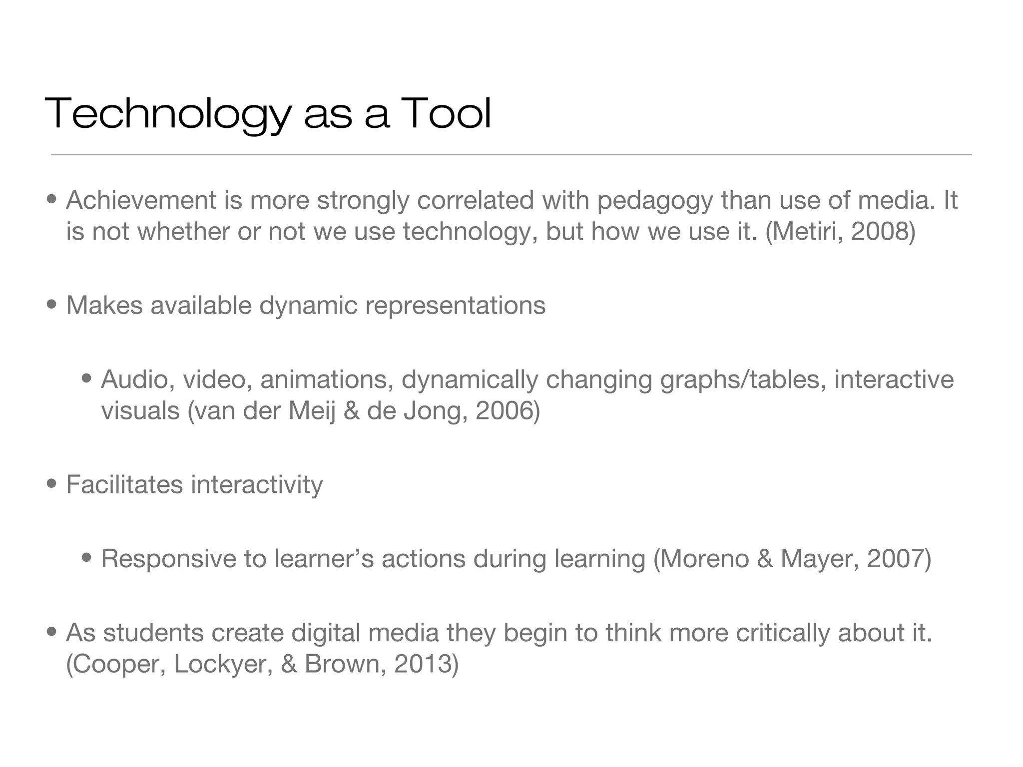 Technology as a Tool
• Achievement is more strongly correlated with pedagogy than use of media. It
is not whether or not we use technology, but how we use it. (Metiri, 2008)
• Makes available dynamic representations
• Audio, video, animations, dynamically changing graphs/tables, interactive
visuals (van der Meij & de Jong, 2006)
• Facilitates interactivity
• Responsive to learner’s actions during learning (Moreno & Mayer, 2007)
• As students create digital media they begin to think more critically about it.
(Cooper, Lockyer, & Brown, 2013)

 