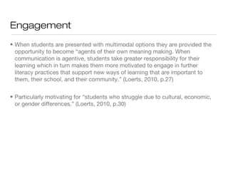 Engagement
• When students are presented with multimodal options they are provided the
opportunity to become “agents of their own meaning making. When
communication is agentive, students take greater responsibility for their
learning which in turn makes them more motivated to engage in further
literacy practices that support new ways of learning that are important to
them, their school, and their community.” (Loerts, 2010, p.27)
• Particularly motivating for “students who struggle due to cultural, economic,
or gender differences.” (Loerts, 2010, p.30)

 