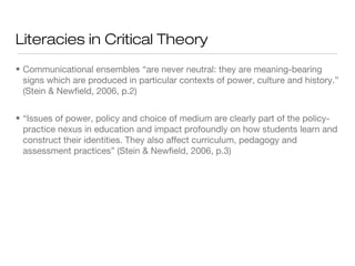 Literacies in Critical Theory
• Communicational ensembles “are never neutral: they are meaning-bearing
signs which are produced in particular contexts of power, culture and history.”
(Stein & Newfield, 2006, p.2)
• “Issues of power, policy and choice of medium are clearly part of the policypractice nexus in education and impact profoundly on how students learn and
construct their identities. They also affect curriculum, pedagogy and
assessment practices” (Stein & Newfield, 2006, p.3)

 