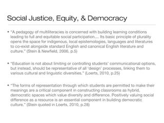 Social Justice, Equity, & Democracy
• “A pedagogy of multiliteracies is concerned with building learning conditions
leading to full and equitable social participation.... Its basic principle of plurality
opens the space for indigenous, local epistemologies, languages and literatures
to co-exist alongside standard English and canonical English literature and
culture.” (Stein & Newfield, 2006, p.5)
• “Education is not about limiting or controlling students’ communicational options,
but instead, should be representative of all ‘design’ processes, linking them to
various cultural and linguistic diversities.” (Loerts, 2010, p.25)
• “The forms of representation through which students are permitted to make their
meanings are a critical component in constructing classrooms as hybrid,
democratic spaces which value diversity and difference. Positively valuing social
difference as a resource is an essential component in building democratic
culture.” (Stein quoted in Loerts, 2010, p.28)

 