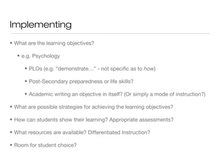 Implementing
• What are the learning objectives?
• e.g. Psychology
• PLOs (e.g. “demonstrate…” - not specific as to how)
• Post-Secondary preparedness or life skills?
• Academic writing an objective in itself? (Or simply a mode of instruction?)
• What are possible strategies for achieving the learning objectives?
• How can students show their learning? Appropriate assessments?
• What resources are available? Differentiated Instruction?
• Room for student choice?

 