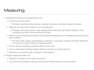 Measuring
• Assessment for learning at beginning of unit
• How do you like to learn?
• Prompts: overhead notes, lectures, reading, discussion, activities, research projects
• When do you feel most involved in you own learning?
• Prompts: during discussion, when reading, after exercising, right before bedtime, when
working by yourself, when working with others
• Which way of expressing yourself do you feel best represents your knowledge and how hard you
have worked?
• Prompts: tests, essays, presentations, interviews / oral exams, frequent but short reflections
(in a journal or blog), creative art-based projects
• Do you think of yourself as creative? (Why or why not?)
• Are you interested in fashion design? What do you like or not like about it?
• What are you hoping to learn or explore in this project?
• Project assessment after unit
• Students will reflect on the same key points.
• e.g. Did you feel creative woking on this project? What were your favourite parts?

 
