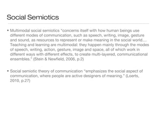 Social Semiotics
• Multimodal social semiotics “concerns itself with how human beings use
different modes of communication, such as speech, writing, image, gesture
and sound, as resources to represent or make meaning in the social world....
Teaching and learning are multimodal: they happen mainly through the modes
of speech, writing, action, gesture, image and space, all of which work in
different ways with different effects, to create multi-layered, communicational
ensembles.” (Stein & Newfield, 2006, p.2)
• Social semiotic theory of communication “emphasizes the social aspect of
communication, where people are active designers of meaning.” (Loerts,
2010, p.27)

 