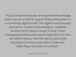 “Today’s learners require an expanded knowledge
base and set of skills to support their participation in
our evolving digital world. This digital world requires
learners to construct knowledge in nonlinear
environments using a range of tools. These
changing learning needs have implications for how
we define literacy and the literacy practices
necessary to ensure education is relevant,
reflecting a diversity of contexts.”
(Cooper, Lockyer, & Brown, 2013)
 