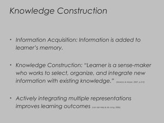 Knowledge Construction
• Information Acquisition: Information is added to
learner’s memory.
• Knowledge Construction: “Learner is a sense-maker
who works to select, organize, and integrate new
information with existing knowledge.” (Moreno & Mayer, 2007, p.312)
• Actively integrating multiple representations
improves learning outcomes (van der Meij & de Jong, 2006)
 