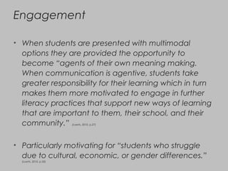 Engagement
• When students are presented with multimodal
options they are provided the opportunity to
become “agents of their own meaning making.
When communication is agentive, students take
greater responsibility for their learning which in turn
makes them more motivated to engage in further
literacy practices that support new ways of learning
that are important to them, their school, and their
community.” (Loerts, 2010, p.27)
• Particularly motivating for “students who struggle
due to cultural, economic, or gender differences.”
(Loerts, 2010, p.30)
 