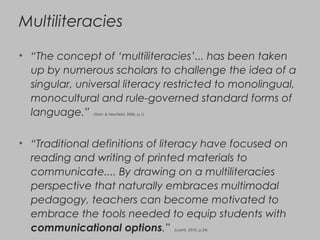 Multiliteracies
• “The concept of ‘multiliteracies’... has been taken
up by numerous scholars to challenge the idea of a
singular, universal literacy restricted to monolingual,
monocultural and rule-governed standard forms of
language.” (Stein & Newfield, 2006, p.1)
• “Traditional definitions of literacy have focused on
reading and writing of printed materials to
communicate.... By drawing on a multiliteracies
perspective that naturally embraces multimodal
pedagogy, teachers can become motivated to
embrace the tools needed to equip students with
communicational options.” (Loerts, 2010, p.24)
 
