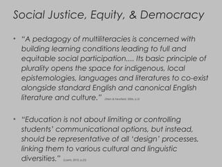 Social Justice, Equity, & Democracy
• “A pedagogy of multiliteracies is concerned with
building learning conditions leading to full and
equitable social participation.... Its basic principle of
plurality opens the space for indigenous, local
epistemologies, languages and literatures to co-exist
alongside standard English and canonical English
literature and culture.” (Stein & Newfield, 2006, p.5)
• “Education is not about limiting or controlling
students’ communicational options, but instead,
should be representative of all ‘design’ processes,
linking them to various cultural and linguistic
diversities.” (Loerts, 2010, p.25)
 