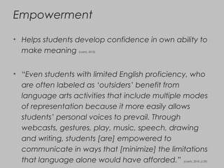 Empowerment
• Helps students develop confidence in own ability to
make meaning (Loerts, 2010)
• “Even students with limited English proficiency, who
are often labeled as ‘outsiders’ benefit from
language arts activities that include multiple modes
of representation because it more easily allows
students’ personal voices to prevail. Through
webcasts, gestures, play, music, speech, drawing
and writing, students [are] empowered to
communicate in ways that [minimize] the limitations
that language alone would have afforded.” (Loerts, 2010, p.29)
 