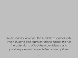 Multimodality increases the semiotic resources with
which students can represent their learning. This has
the potential to afford them confidence and
previously deemed unavailable career options.
(Loerts, 2010, p.29)
 
