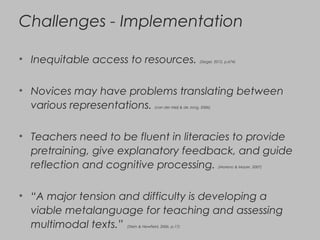 Challenges - Implementation
• Inequitable access to resources. (Siegel, 2012, p.674)
• Novices may have problems translating between
various representations. (van der Meij & de Jong, 2006)
• Teachers need to be fluent in literacies to provide
pretraining, give explanatory feedback, and guide
reflection and cognitive processing. (Moreno & Mayer, 2007)
• “A major tension and difficulty is developing a
viable metalanguage for teaching and assessing
multimodal texts.” (Stein & Newfield, 2006, p.17)
 