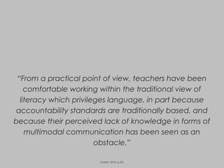 “From a practical point of view, teachers have been
comfortable working within the traditional view of
literacy which privileges language, in part because
accountability standards are traditionally based, and
because their perceived lack of knowledge in forms of
multimodal communication has been seen as an
obstacle.”
(Loerts, 2010, p.25)
 