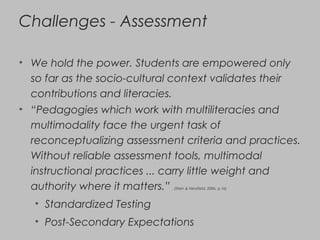 Challenges - Assessment
• We hold the power. Students are empowered only
so far as the socio-cultural context validates their
contributions and literacies.
• “Pedagogies which work with multiliteracies and
multimodality face the urgent task of
reconceptualizing assessment criteria and practices.
Without reliable assessment tools, multimodal
instructional practices ... carry little weight and
authority where it matters.” (Stein & Newfield, 2006, p.16)
• Standardized Testing
• Post-Secondary Expectations
 