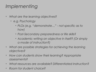 Implementing
• What are the learning objectives?
• e.g. Psychology
• PLOs (e.g. “demonstrate…” - not specific as to
how)
• Post-Secondary preparedness or life skills?
• Academic writing an objective in itself? (Or simply
a mode of instruction?)
• What are possible strategies for achieving the learning
objectives?
• How can students show their learning? Appropriate
assessments?
• What resources are available? Differentiated Instruction?
• Room for student choice?
 