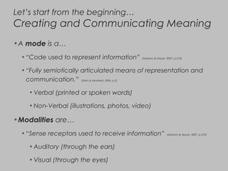 Let’s start from the beginning…
Creating and Communicating Meaning
•A mode is a…
•“Code used to represent information” (Moreno & Mayer, 2007, p.310)
•“Fully semiotically articulated means of representation and
communication.” (Stein & Newfield, 2006, p.2)
•Verbal (printed or spoken words)
•Non-Verbal (illustrations, photos, video)
•Modalities are…
•“Sense receptors used to receive information” (Moreno & Mayer, 2007, p.310)
•Auditory (through the ears)
•Visual (through the eyes)
 