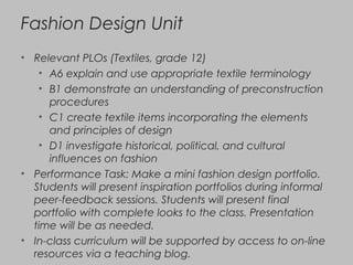Fashion Design Unit
• Relevant PLOs (Textiles, grade 12)
• A6 explain and use appropriate textile terminology
• B1 demonstrate an understanding of preconstruction
procedures
• C1 create textile items incorporating the elements
and principles of design
• D1 investigate historical, political, and cultural
influences on fashion
• Performance Task: Make a mini fashion design portfolio.
Students will present inspiration portfolios during informal
peer-feedback sessions. Students will present final
portfolio with complete looks to the class. Presentation
time will be as needed.
• In-class curriculum will be supported by access to on-line
resources via a teaching blog.
 