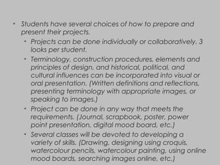 • Students have several choices of how to prepare and
present their projects.
• Projects can be done individually or collaboratively. 3
looks per student.
• Terminology, construction procedures, elements and
principles of design, and historical, political, and
cultural influences can be incorporated into visual or
oral presentation. (Written definitions and reflections,
presenting terminology with appropriate images, or
speaking to images.)
• Project can be done in any way that meets the
requirements. (Journal, scrapbook, poster, power
point presentation, digital mood board, etc.)
• Several classes will be devoted to developing a
variety of skills. (Drawing, designing using croquis,
watercolour pencils, watercolour painting, using online
mood boards, searching images online, etc.)
 