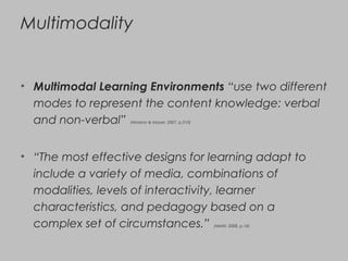 Multimodality
• Multimodal Learning Environments “use two different
modes to represent the content knowledge: verbal
and non-verbal” (Moreno & Mayer, 2007, p.310)
• “The most effective designs for learning adapt to
include a variety of media, combinations of
modalities, levels of interactivity, learner
characteristics, and pedagogy based on a
complex set of circumstances.” (Metiri, 2008, p.14)
 