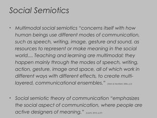 Social Semiotics
• Multimodal social semiotics “concerns itself with how
human beings use different modes of communication,
such as speech, writing, image, gesture and sound, as
resources to represent or make meaning in the social
world.... Teaching and learning are multimodal: they
happen mainly through the modes of speech, writing,
action, gesture, image and space, all of which work in
different ways with different effects, to create multi-
layered, communicational ensembles.” (Stein & Newfield, 2006, p.2)
• Social semiotic theory of communication “emphasizes
the social aspect of communication, where people are
active designers of meaning.” (Loerts, 2010, p.27)
 