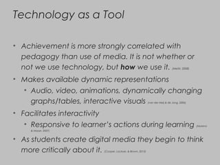 Technology as a Tool
• Achievement is more strongly correlated with
pedagogy than use of media. It is not whether or
not we use technology, but how we use it. (Metiri, 2008)
• Makes available dynamic representations
• Audio, video, animations, dynamically changing
graphs/tables, interactive visuals (van der Meij & de Jong, 2006)
• Facilitates interactivity
• Responsive to learner’s actions during learning (Moreno
& Mayer, 2007)
• As students create digital media they begin to think
more critically about it. (Cooper, Lockyer, & Brown, 2013)
 