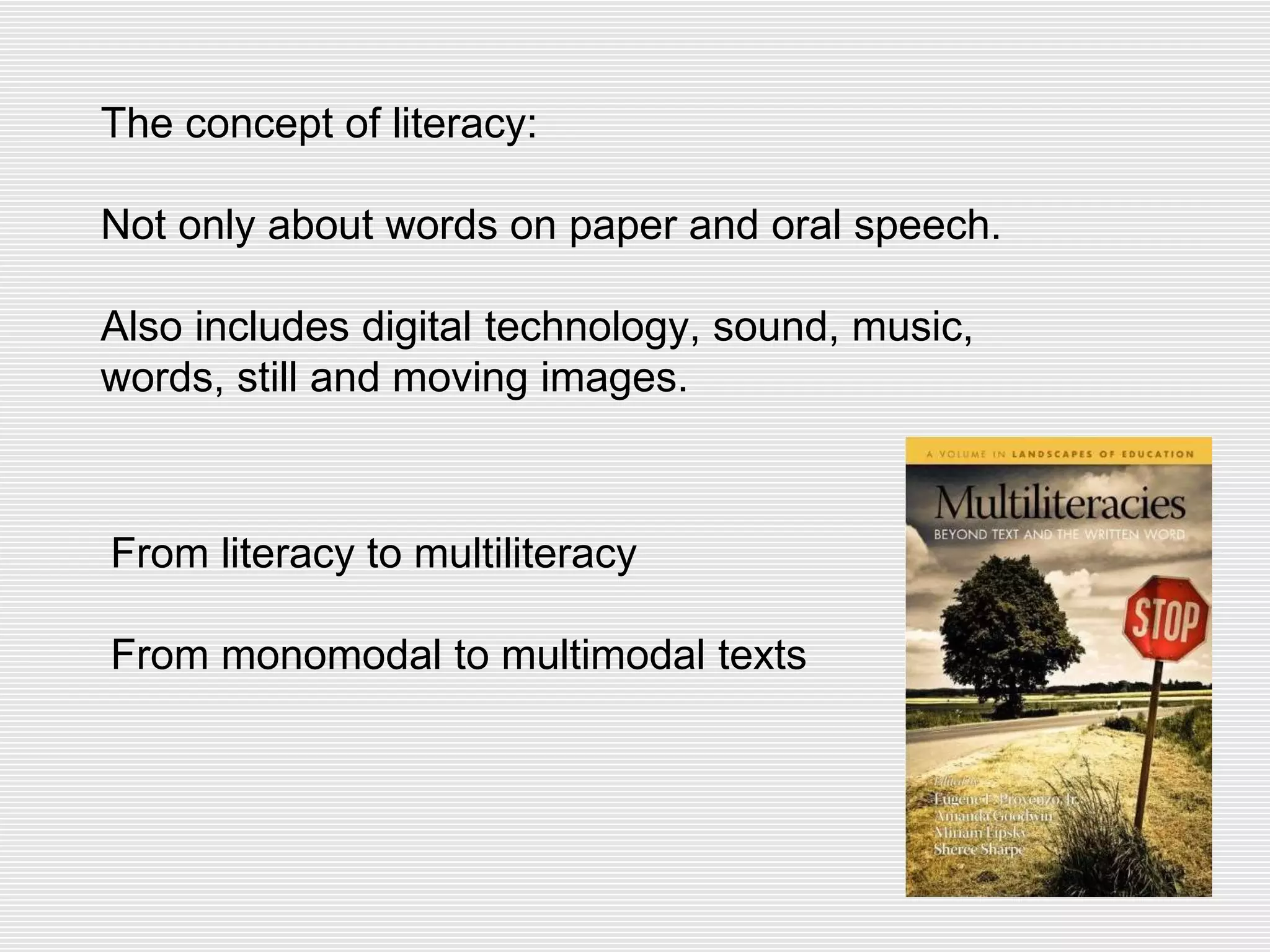 The concept of literacy:
Not only about words on paper and oral speech.
Also includes digital technology, sound, music,
words, still and moving images.
From literacy to multiliteracy
From monomodal to multimodal texts
 