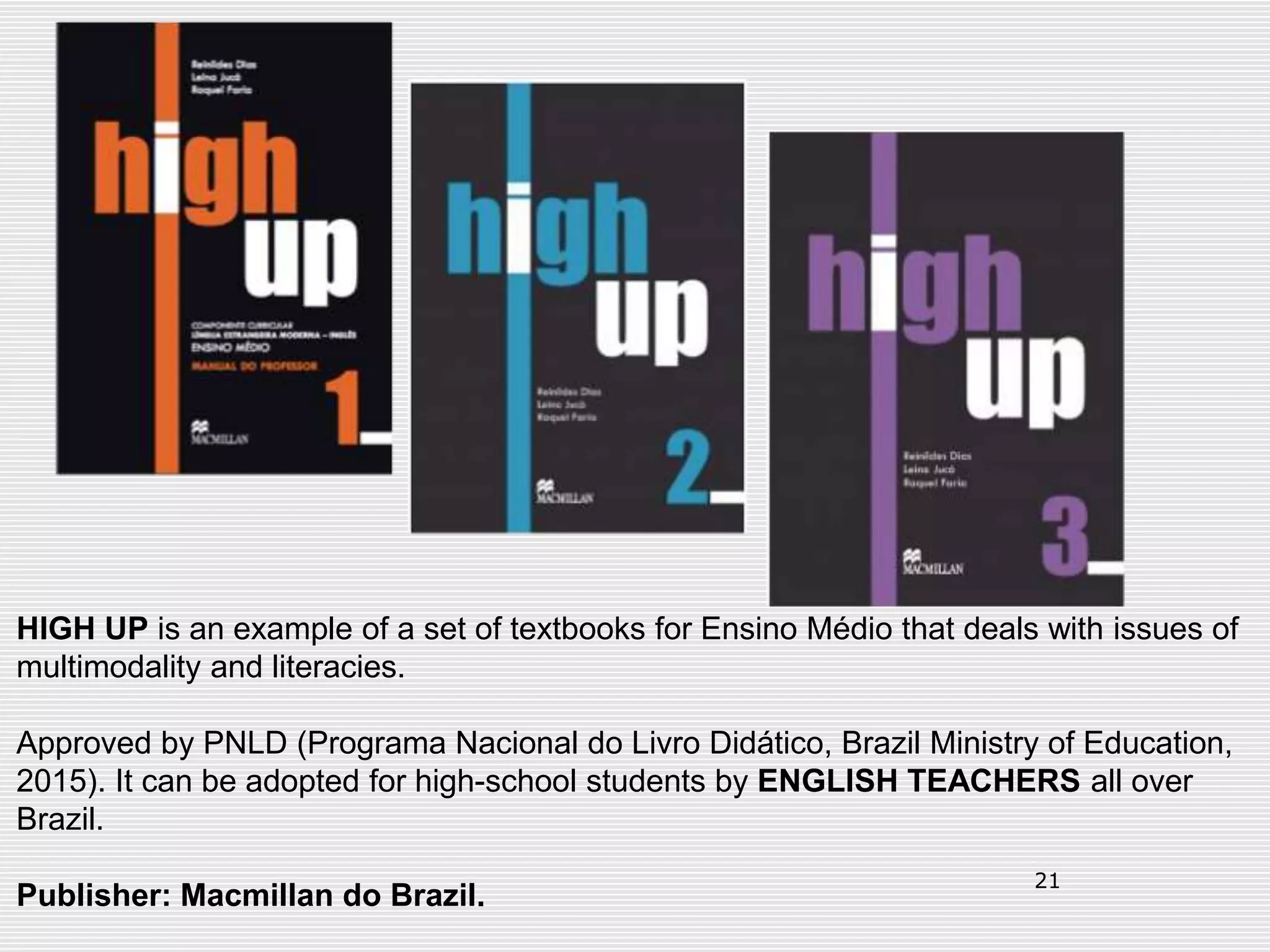 21
HIGH UP is an example of a set of textbooks for Ensino Médio that deals with issues of
multimodality and literacies.
Approved by PNLD (Programa Nacional do Livro Didático, Brazil Ministry of Education,
2015). It can be adopted for high-school students by ENGLISH TEACHERS all over
Brazil.
Publisher: Macmillan do Brazil.
 
