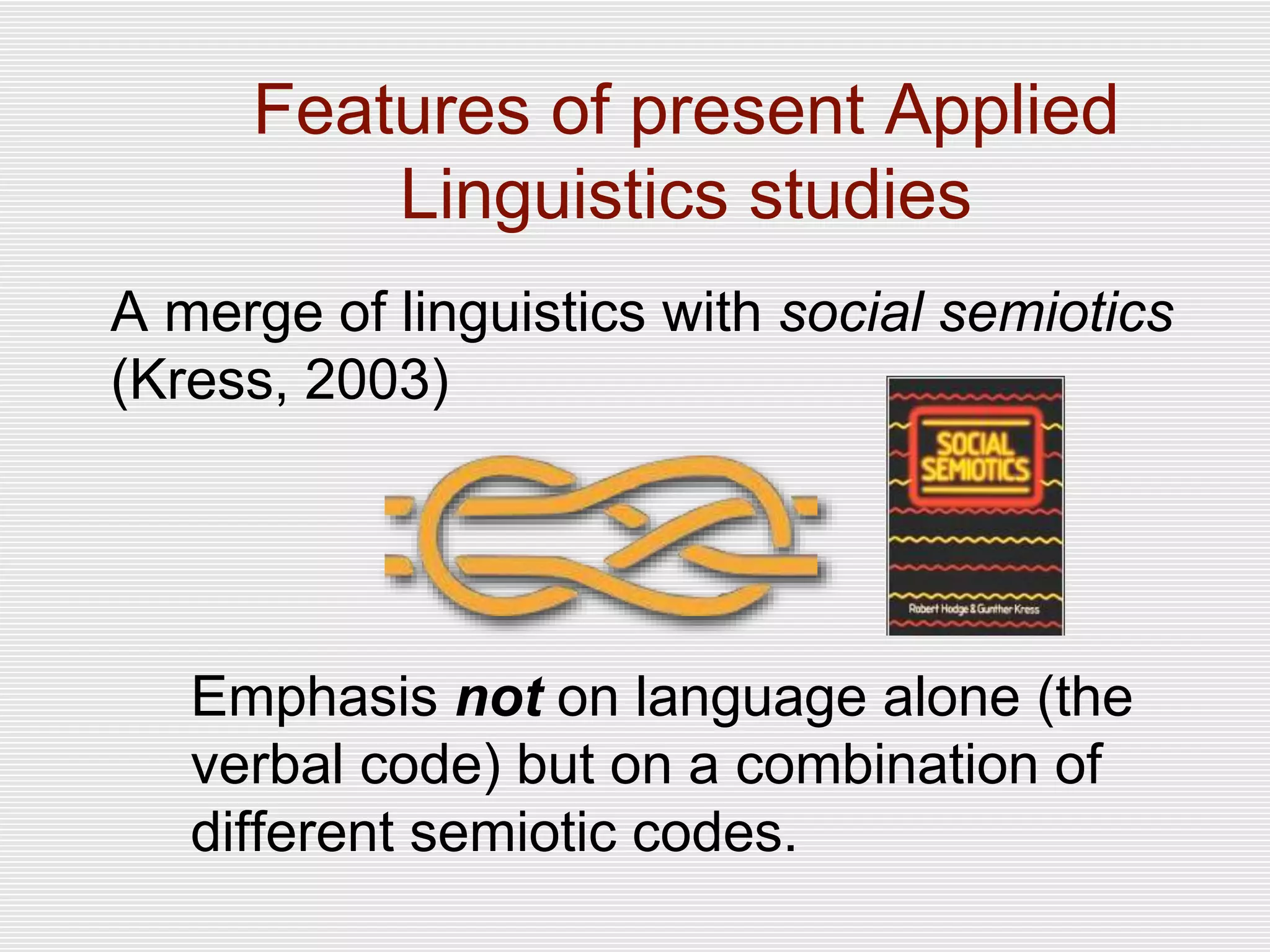 A merge of linguistics with social semiotics
(Kress, 2003)
Emphasis not on language alone (the
verbal code) but on a combination of
different semiotic codes.
Features of present Applied
Linguistics studies
 
