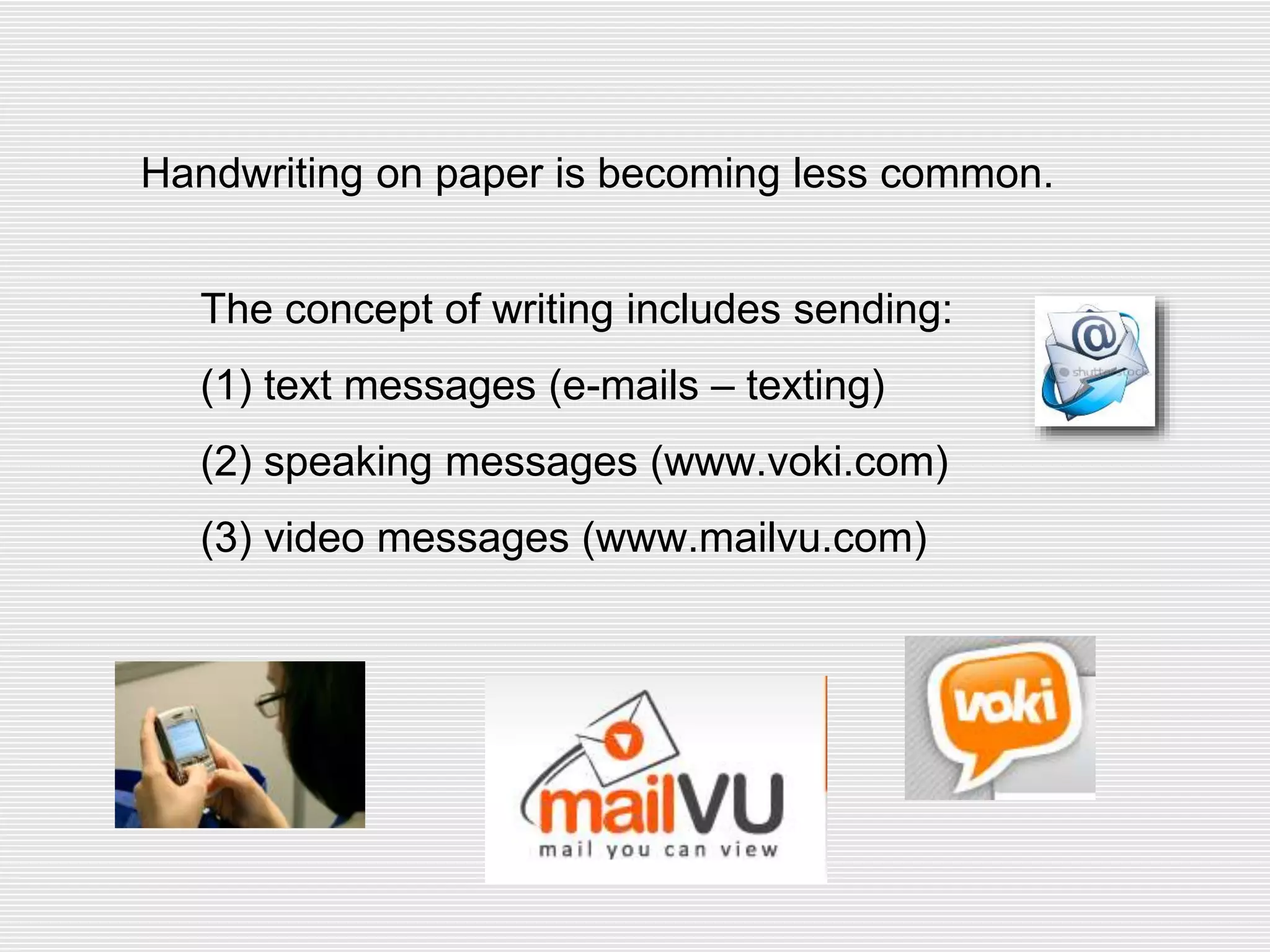 Handwriting on paper is becoming less common.
The concept of writing includes sending:
(1) text messages (e-mails – texting)
(2) speaking messages (www.voki.com)
(3) video messages (www.mailvu.com)
 