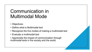 Communication in
Multimodal Mode
• Objectives:
• Define what is Multimodal text
• Recognize the five modes of making a multimodal text
• Evaluate a multimodal text
• Appreciate the impact of communication through
multimodal texts in the society and the world.
 