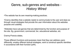 Genre, sub-genres and websites -
History Wired
•The website has its own meaning-making practices.
•Cranny identifies that a website needs to communicate to the user and does so
through visual strategies that provide the user information about the websites
purpose and usability.
•Websites have sub-genres that are determined by the function and purpose of
the site. Eg. government, commercial, fan, educational websites, etc.
Cranny-Francis states,
Those different functions and purposes mean that they can address users
differently, employ different textual strategies, work to construct specific identities
in accordance with their function (p44).
 